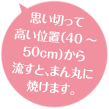 思い切って高い位置(40~50cm)から流すと、まん丸に焼けます。